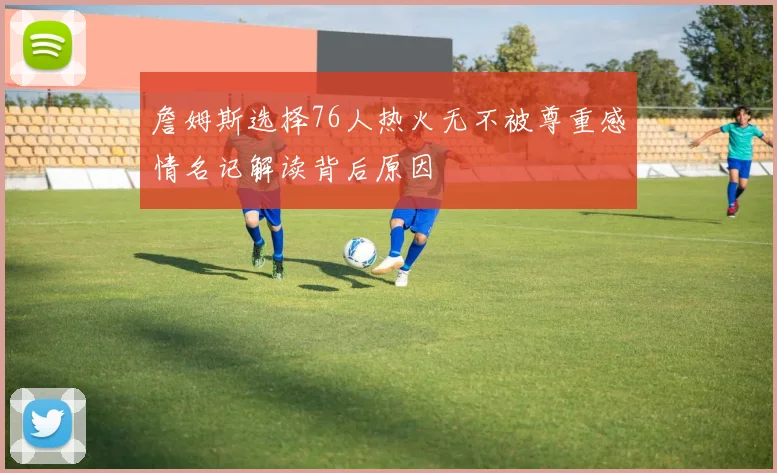 詹姆斯选择76人热火无不被尊重感情名记解读背后原因